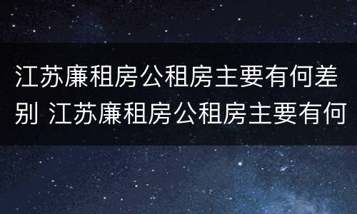 江苏廉租房公租房主要有何差别 江苏廉租房公租房主要有何差别呢