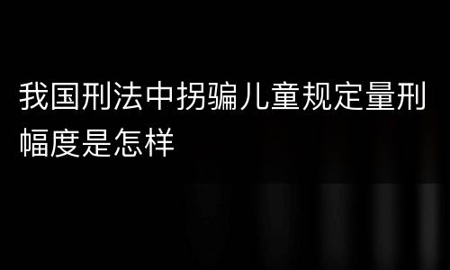 我国刑法中拐骗儿童规定量刑幅度是怎样