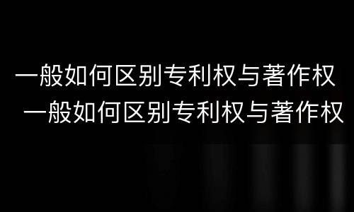 一般如何区别专利权与著作权 一般如何区别专利权与著作权的区别