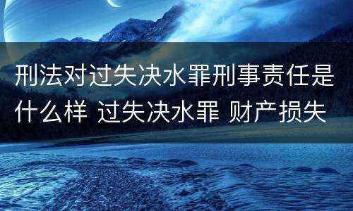 刑法对过失决水罪刑事责任是什么样 过失决水罪 财产损失标准