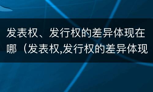 发表权、发行权的差异体现在哪（发表权,发行权的差异体现在哪方面）