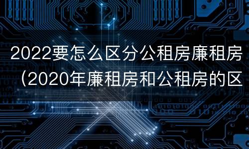 2022要怎么区分公租房廉租房（2020年廉租房和公租房的区别）