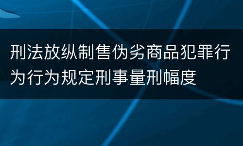 刑法放纵制售伪劣商品犯罪行为行为规定刑事量刑幅度