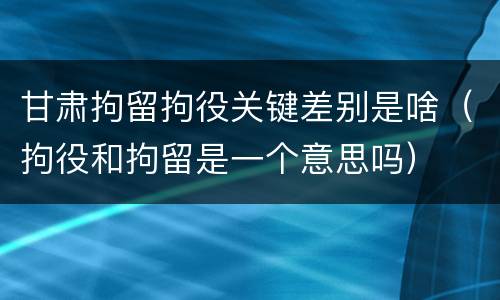 甘肃拘留拘役关键差别是啥（拘役和拘留是一个意思吗）