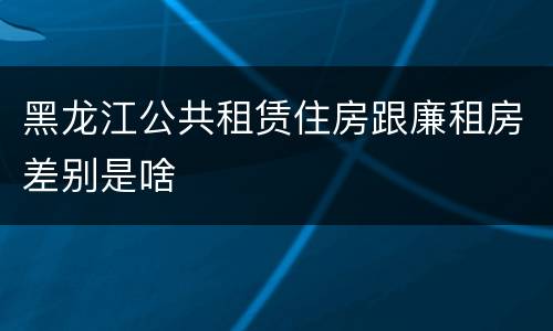 黑龙江公共租赁住房跟廉租房差别是啥
