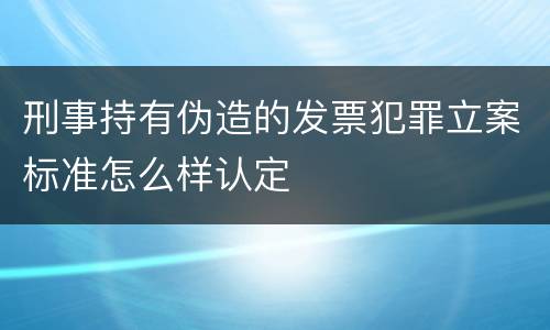 刑事持有伪造的发票犯罪立案标准怎么样认定