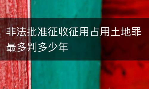 非法批准征收征用占用土地罪最多判多少年