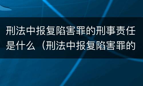 刑法中报复陷害罪的刑事责任是什么（刑法中报复陷害罪的刑事责任是什么意思）