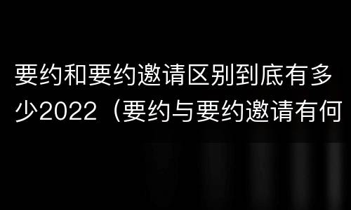 要约和要约邀请区别到底有多少2022（要约与要约邀请有何不同）