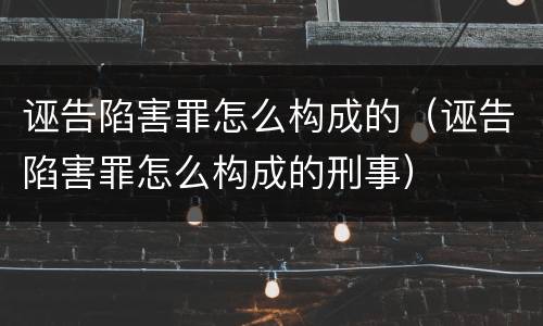 诬告陷害罪怎么构成的（诬告陷害罪怎么构成的刑事）