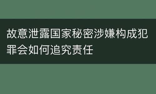 故意泄露国家秘密涉嫌构成犯罪会如何追究责任