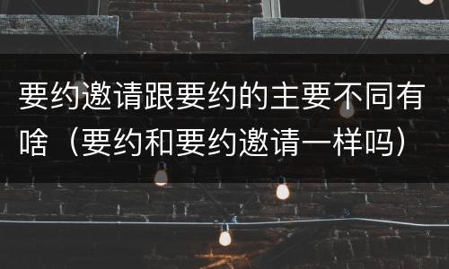 要约邀请跟要约的主要不同有啥（要约和要约邀请一样吗）