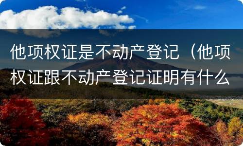 他项权证是不动产登记（他项权证跟不动产登记证明有什么区别）