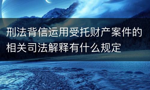 刑法背信运用受托财产案件的相关司法解释有什么规定