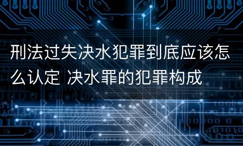 刑法过失决水犯罪到底应该怎么认定 决水罪的犯罪构成