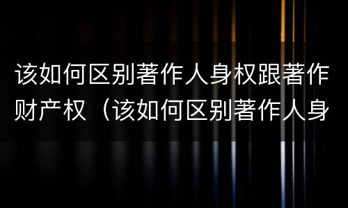 该如何区别著作人身权跟著作财产权（该如何区别著作人身权跟著作财产权的关系）