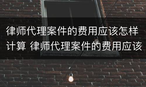 律师代理案件的费用应该怎样计算 律师代理案件的费用应该怎样计算呢