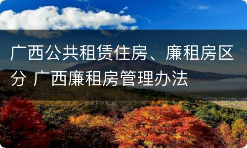 广西公共租赁住房、廉租房区分 广西廉租房管理办法