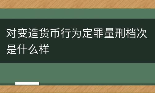 对变造货币行为定罪量刑档次是什么样