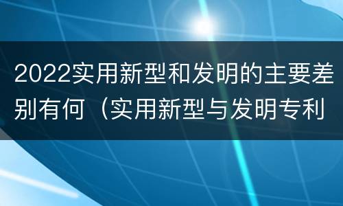 2022实用新型和发明的主要差别有何（实用新型与发明专利的区别有哪些）