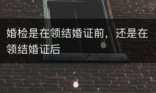 婚检是在领结婚证前，还是在领结婚证后
