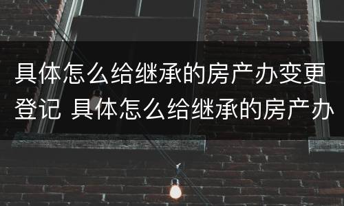 具体怎么给继承的房产办变更登记 具体怎么给继承的房产办变更登记证