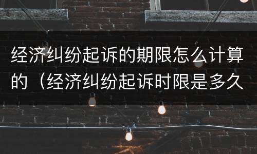经济纠纷起诉的期限怎么计算的（经济纠纷起诉时限是多久）