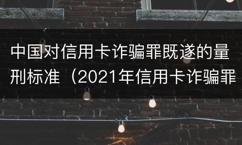 中国对信用卡诈骗罪既遂的量刑标准（2021年信用卡诈骗罪）