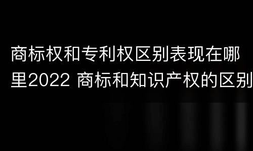 商标权和专利权区别表现在哪里2022 商标和知识产权的区别