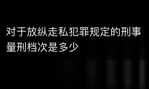 对于放纵走私犯罪规定的刑事量刑档次是多少