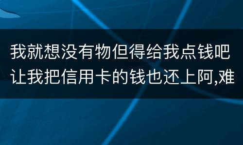 我就想没有物但得给我点钱吧让我把信用卡的钱也还上阿,难道我这十年就这样什么都没
