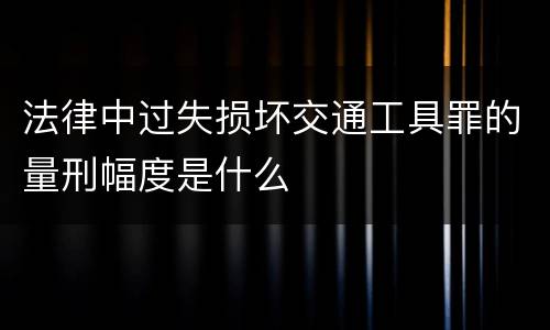 法律中过失损坏交通工具罪的量刑幅度是什么