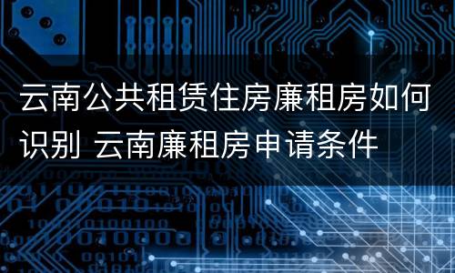 云南公共租赁住房廉租房如何识别 云南廉租房申请条件
