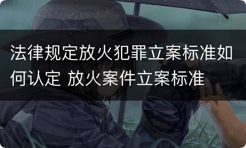 法律规定放火犯罪立案标准如何认定 放火案件立案标准