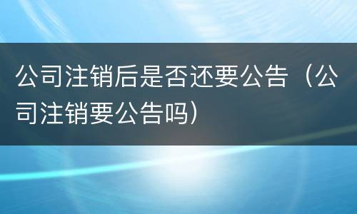 公司注销后是否还要公告(公司注销要公告吗)