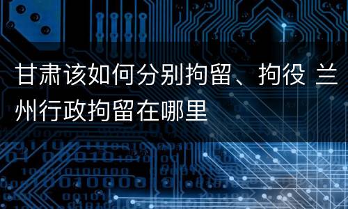 甘肃该如何分别拘留、拘役 兰州行政拘留在哪里