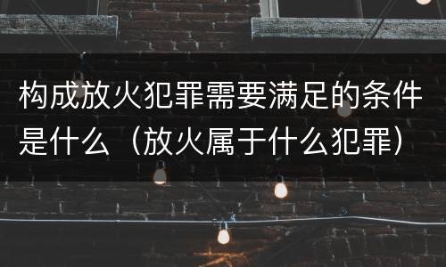 构成放火犯罪需要满足的条件是什么（放火属于什么犯罪）
