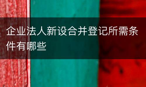 企业法人新设合并登记所需条件有哪些