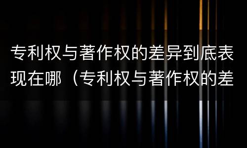 专利权与著作权的差异到底表现在哪（专利权与著作权的差异到底表现在哪些方面）