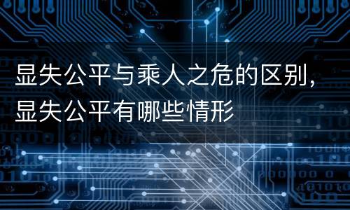 显失公平与乘人之危的区别，显失公平有哪些情形
