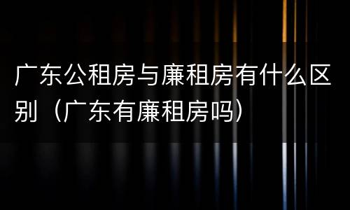 广东公租房与廉租房有什么区别（广东有廉租房吗）