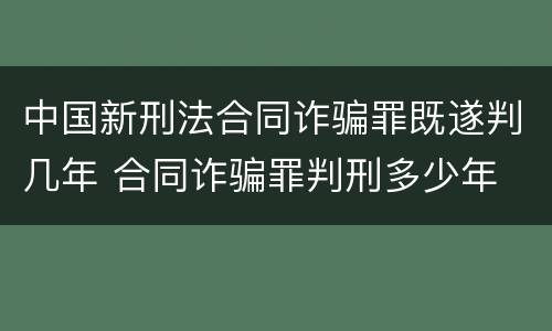 中国新刑法合同诈骗罪既遂判几年 合同诈骗罪判刑多少年