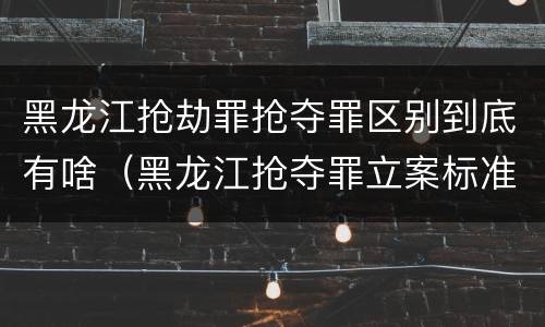 黑龙江抢劫罪抢夺罪区别到底有啥（黑龙江抢夺罪立案标准）
