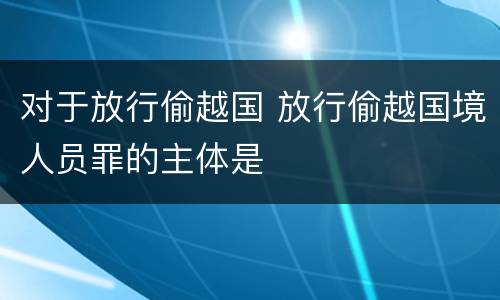 对于放行偷越国 放行偷越国境人员罪的主体是