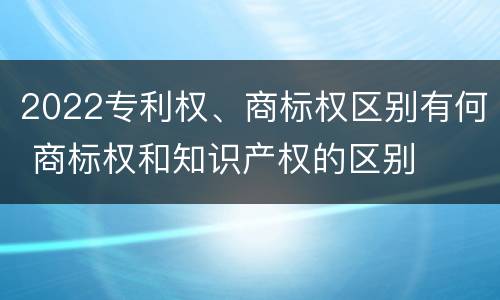 2022专利权、商标权区别有何 商标权和知识产权的区别