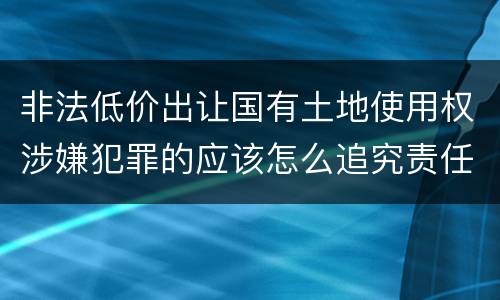 非法低价出让国有土地使用权涉嫌犯罪的应该怎么追究责任