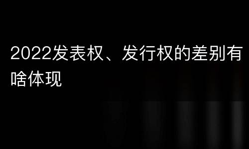 2022发表权、发行权的差别有啥体现