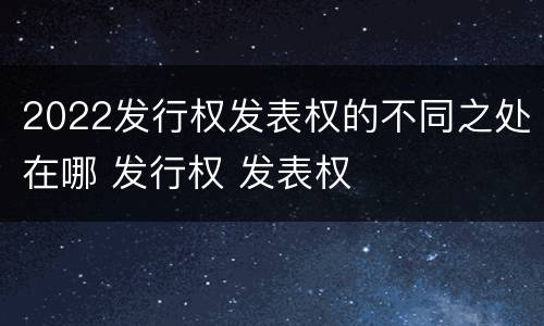 2022发行权发表权的不同之处在哪 发行权 发表权