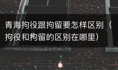 青海拘役跟拘留要怎样区别（拘役和拘留的区别在哪里）