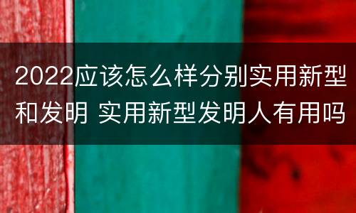 2022应该怎么样分别实用新型和发明 实用新型发明人有用吗